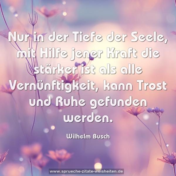 Nur in der Tiefe der Seele,
mit Hilfe jener Kraft die stärker ist als alle Vernünftigkeit,
kann Trost und Ruhe gefunden werden.