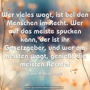 Wer vieles wagt, ist bei den Menschen im Recht.
Wer auf das meiste spucken kann, der ist ihr Gesetzgeber,
und wer am meisten wagt, genießt die meisten Rechte! 