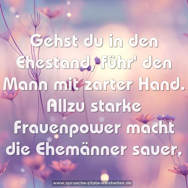 Gehst du in den Ehestand,
führ' den Mann mit zarter Hand.
Allzu starke Frauenpower
macht die Ehemänner sauer.