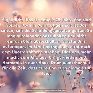 Eigentlich: Was ist dabei?
25 Jahre Ehe sind vorbei.
Doch in der heutigen Zeit ist das selten,
seit die Scheidungsgesetze gelten.
So lang miteinander auszuhalten
und nicht einfach bloß abzuschalten,
Verständnis aufbringen, im Streit nachgeben,
nicht nach dem Unerreichbaren streben.
Dies und mehr macht eure Ehe aus,
bringt Frieden und Harmonie in euer Haus.
Drum wünschen wir für alle Zeit,
dass eure Ehe euch niemals tut leid.