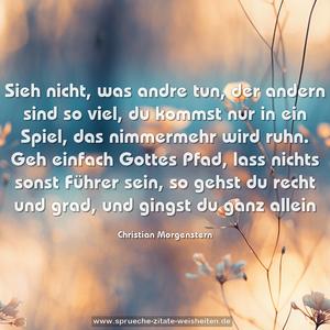 Sieh nicht, was andre tun,
der andern sind so viel, du kommst nur in ein Spiel,
das nimmermehr wird ruhn.
Geh einfach Gottes Pfad, lass nichts sonst Führer sein,
so gehst du recht und grad, und gingst du ganz allein