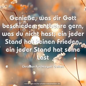 Genieße, was dir Gott beschieden;
entbehre gern, was du nicht hast;
ein jeder Stand hat seinen Frieden,
ein jeder Stand hat seine Last