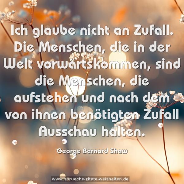 Ich glaube nicht an Zufall.
Die Menschen, die in der Welt vorwärtskommen, sind die Menschen, die aufstehen und nach dem von ihnen benötigten Zufall Ausschau halten.