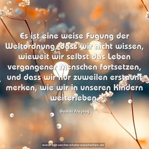 Es ist eine weise Fügung der Weltordnung,
dass wir nicht wissen, wieweit wir selbst
das Leben vergangener Menschen fortsetzen,
und dass wir nur zuweilen erstaunt merken,
wie wir in unseren Kindern weiterleben.