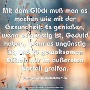 Mit dem Glück muß man es machen wie mit der Gesundheit:
Es genießen, wenn es günstig ist,
Geduld haben, wenn es ungünstig ist,
und zu gewaltsamen Mitteln nur im äußersten Notfall greifen. 