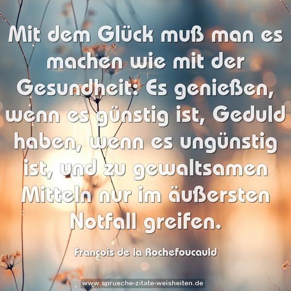 Mit dem Glück muß man es machen wie mit der Gesundheit:
Es genießen, wenn es günstig ist,
Geduld haben, wenn es ungünstig ist,
und zu gewaltsamen Mitteln nur im äußersten Notfall greifen.