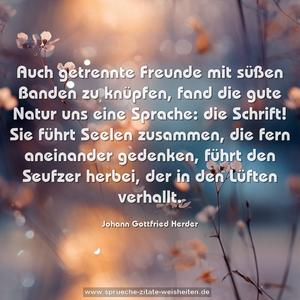 Auch getrennte Freunde mit süßen Banden zu knüpfen,
fand die gute Natur uns eine Sprache: die Schrift!
Sie führt Seelen zusammen, die fern aneinander gedenken,
führt den Seufzer herbei, der in den Lüften verhallt.