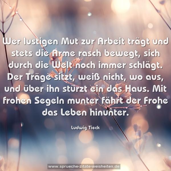 Wer lustigen Mut zur Arbeit trägt
und stets die Arme rasch bewegt,
sich durch die Welt noch immer schlägt.
Der Träge sitzt, weiß nicht, wo aus,
und über ihn stürzt ein das Haus.
Mit frohen Segeln munter
fährt der Frohe das Leben hinunter.