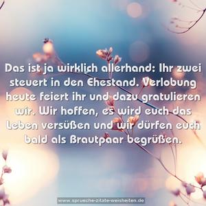 Das ist ja wirklich allerhand:
Ihr zwei steuert in den Ehestand.
Verlobung heute feiert ihr
und dazu gratulieren wir.
Wir hoffen, es wird euch das Leben versüßen
und wir dürfen euch bald als Brautpaar begrüßen.