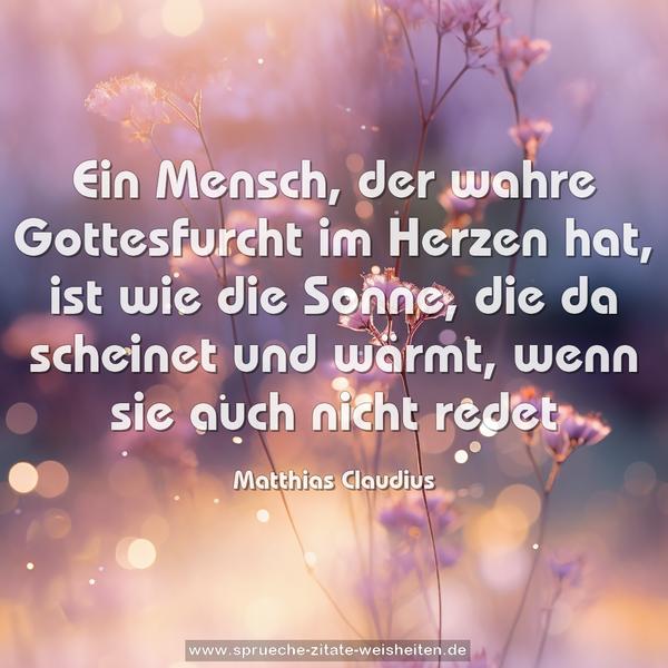 Ein Mensch, der wahre Gottesfurcht im Herzen hat,
ist wie die Sonne, die da scheinet und wärmt,
wenn sie auch nicht redet