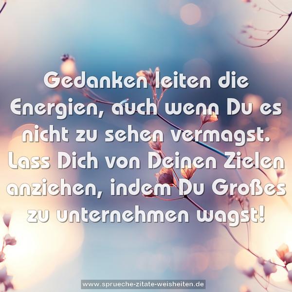 Gedanken leiten die Energien,
auch wenn Du es nicht zu sehen vermagst.
Lass Dich von Deinen Zielen anziehen,
indem Du Großes zu unternehmen wagst!