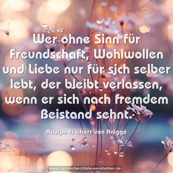 Wer ohne Sinn für Freundschaft, Wohlwollen und Liebe
nur für sich selber lebt, der bleibt verlassen,
wenn er sich nach fremdem Beistand sehnt.