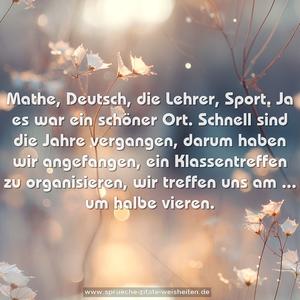 Mathe, Deutsch, die Lehrer, Sport.
Ja es war ein schöner Ort.
Schnell sind die Jahre vergangen,
darum haben wir angefangen,
ein Klassentreffen zu organisieren,
wir treffen uns am ... um halbe vieren. 