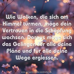 Wie Wolken, die sich am Himmel türmen,
möge dein Vertrauen in die Schöpfung wachsen.
Daraus möge sich das Gelingen für alle deine Pläne
und für alle deine Wege ergiessen.