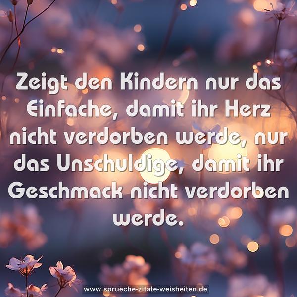 Zeigt den Kindern nur das Einfache,
damit ihr Herz nicht verdorben werde,
nur das Unschuldige,
damit ihr Geschmack nicht verdorben werde.