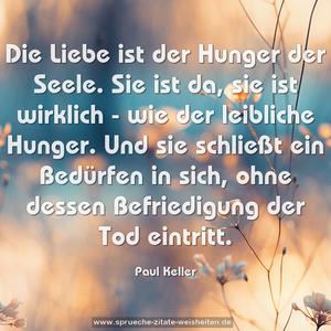 Die Liebe ist der Hunger der Seele.
Sie ist da, sie ist wirklich - wie der leibliche Hunger.
Und sie schließt ein Bedürfen in sich,
ohne dessen Befriedigung der Tod eintritt.