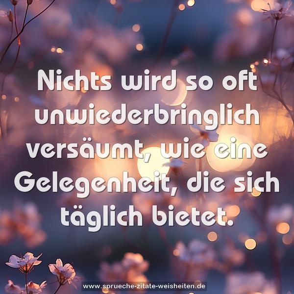 Nichts wird so oft unwiederbringlich versäumt,
wie eine Gelegenheit, die sich täglich bietet.