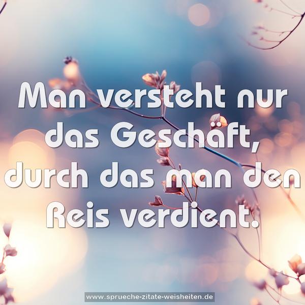 Man versteht nur das Geschäft,
durch das man den Reis verdient.