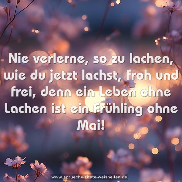 Nie verlerne, so zu lachen,
wie du jetzt lachst, froh und frei,
denn ein Leben ohne Lachen
ist ein Frühling ohne Mai!
