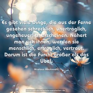 Es gibt viele Dinge, die aus der Ferne gesehen schrecklich,
unerträglich, ungeheuerlich erscheinen.
Nähert man sich ihnen, werden sie menschlich, erträglich, vertraut.
Darum ist die Furcht größer als das Übel.