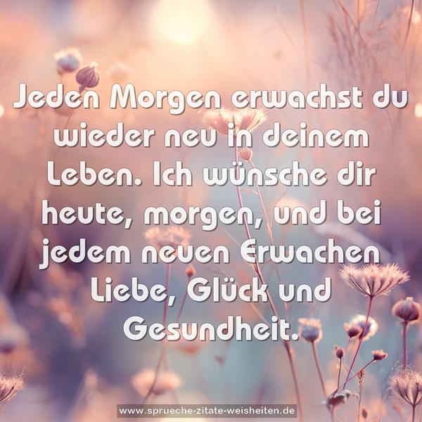 Jeden Morgen erwachst du wieder neu in deinem Leben.
Ich wünsche dir heute, morgen,
und bei jedem neuen Erwachen
Liebe, Glück und Gesundheit.