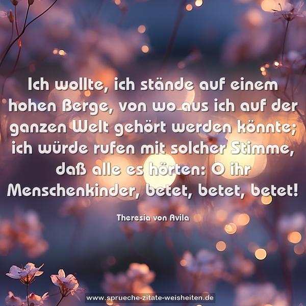 Ich wollte, ich stände auf einem hohen Berge,
von wo aus ich auf der ganzen Welt gehört werden könnte;
ich würde rufen mit solcher Stimme, daß alle es hörten:
O ihr Menschenkinder, betet, betet, betet!