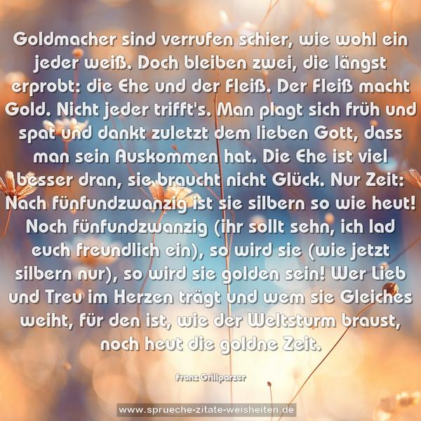 Goldmacher sind verrufen schier,
wie wohl ein jeder weiß.
Doch bleiben zwei, die längst erprobt:
die Ehe und der Fleiß.
Der Fleiß macht Gold. Nicht jeder trifft's.
Man plagt sich früh und spat
und dankt zuletzt dem lieben Gott,
dass man sein Auskommen hat.
Die Ehe ist viel besser dran,
sie braucht nicht Glück. Nur Zeit:
Nach fünfundzwanzig ist
sie silbern so wie heut!
Noch fünfundzwanzig (ihr sollt sehn,
ich lad euch freundlich ein),
so wird sie (wie jetzt silbern nur),
so wird sie golden sein!
Wer Lieb und Treu im Herzen trägt
und wem sie Gleiches weiht,
für den ist, wie der Weltsturm braust,
noch heut die goldne Zeit.