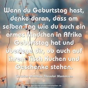 Wenn du Geburtstag hast, denke daran,
dass am selben Tag wie du auch ein armes Mädchen in Afrika Geburtstag hat und überlege dir,
ob auch auf ihrem Tisch Kuchen und Geschenke stehen.