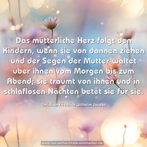 Das mütterliche Herz folgt den Kindern, 
wenn sie von dannen ziehen 
und der Segen der Mutter waltet über ihnen 
vom Morgen bis zum Abend; 
sie träumt von ihnen 
und in schlaflosen Nächten betet sie für sie.