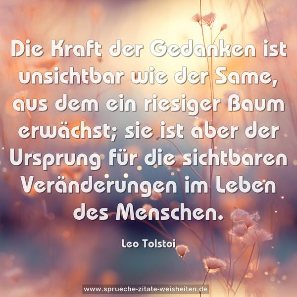 Die Kraft der Gedanken ist unsichtbar wie der Same,
aus dem ein riesiger Baum erwächst;
sie ist aber der Ursprung für die sichtbaren Veränderungen
im Leben des Menschen.