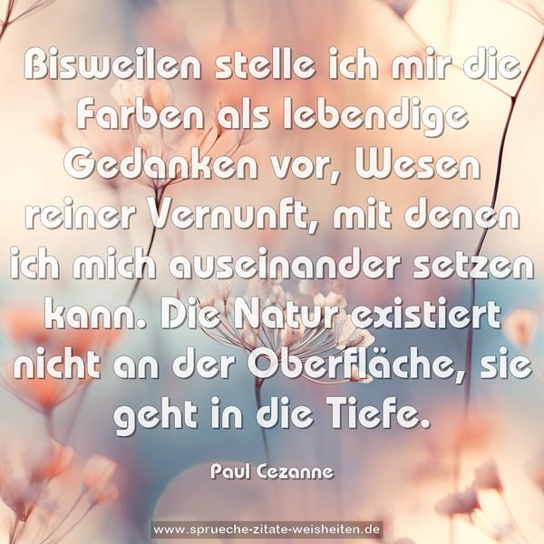 Bisweilen stelle ich mir die Farben als lebendige Gedanken vor, Wesen reiner Vernunft, mit denen ich mich auseinander setzen kann. Die Natur existiert nicht an der Oberfläche, sie geht in die Tiefe. 