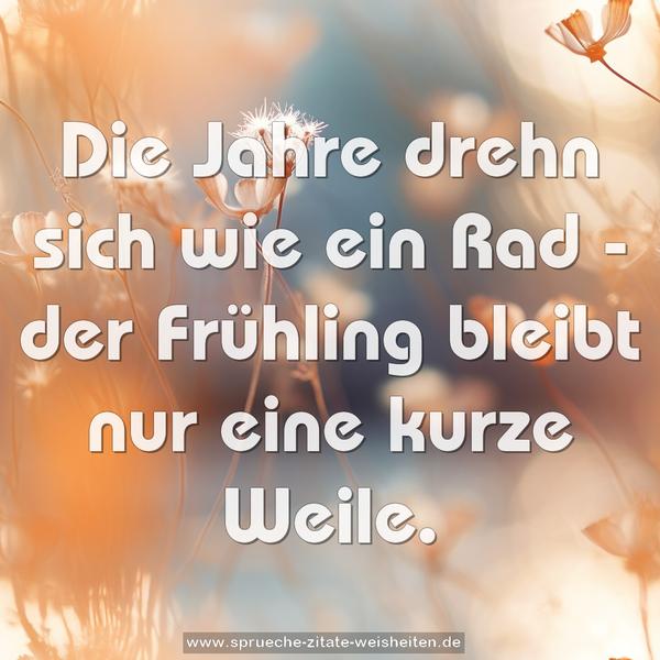 Die Jahre drehn sich wie ein Rad -
der Frühling bleibt nur eine kurze Weile.