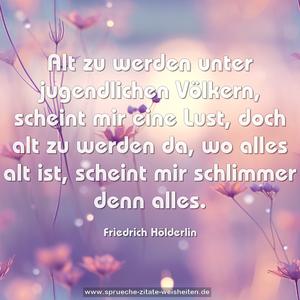 Alt zu werden unter jugendlichen Völkern,
scheint mir eine Lust,
doch alt zu werden da, wo alles alt ist,
scheint mir schlimmer denn alles. 