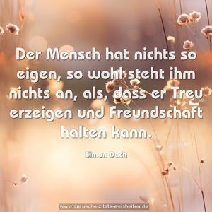 Der Mensch hat nichts so eigen,
so wohl steht ihm nichts an,
als, dass er Treu erzeigen
und Freundschaft halten kann.