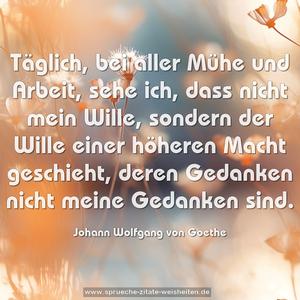 Täglich, bei aller Mühe und Arbeit,
sehe ich, dass nicht mein Wille,
sondern der Wille einer höheren Macht geschieht,
deren Gedanken nicht meine Gedanken sind.