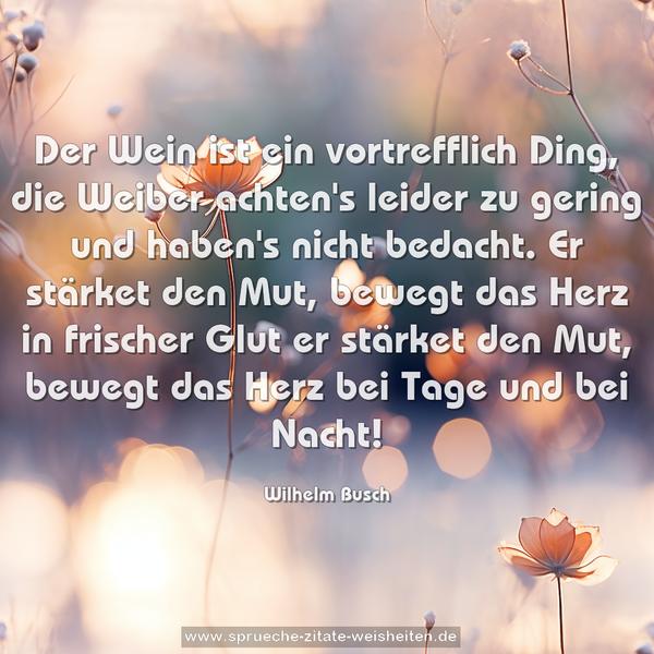 Der Wein ist ein vortrefflich Ding,
die Weiber achten's leider zu gering
und haben's nicht bedacht.
Er stärket den Mut,
bewegt das Herz in frischer Glut
er stärket den Mut,
bewegt das Herz
bei Tage und bei Nacht! 