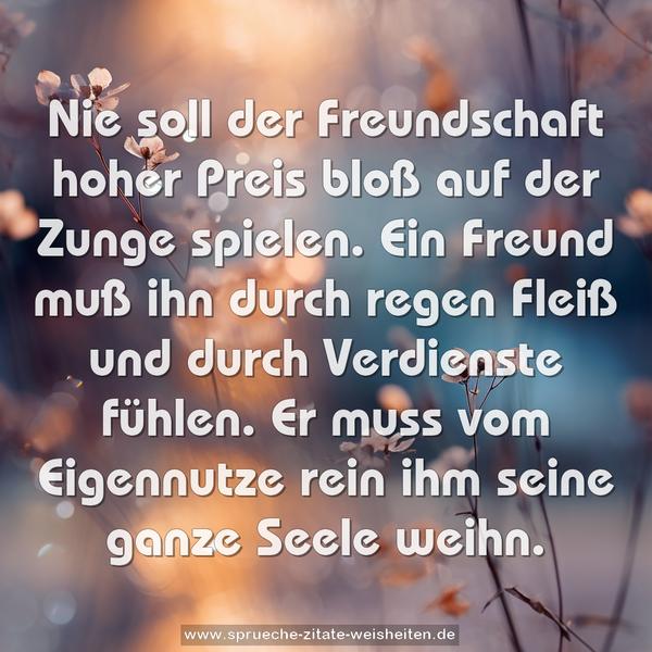 Nie soll der Freundschaft hoher Preis
bloß auf der Zunge spielen.
Ein Freund muß ihn durch regen Fleiß
und durch Verdienste fühlen.
Er muss vom Eigennutze rein
ihm seine ganze Seele weihn.