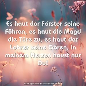 Es haut der Förster seine Föhren,
es haut die Magd die Türe zu,
es haut der Lehrer seine Gören,
in meinem Herzen haust nur Du!