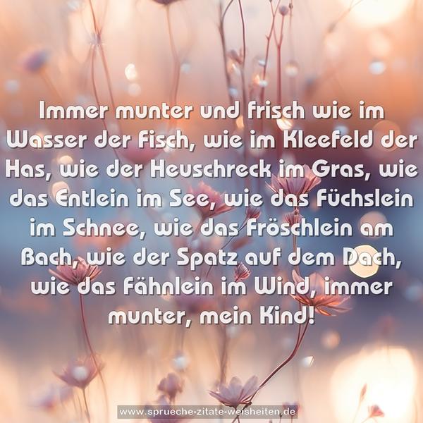 Immer munter und frisch wie im Wasser der Fisch,
wie im Kleefeld der Has, wie der Heuschreck im Gras,
wie das Entlein im See, wie das Füchslein im Schnee,
wie das Fröschlein am Bach, wie der Spatz auf dem Dach,
wie das Fähnlein im Wind, immer munter, mein Kind!