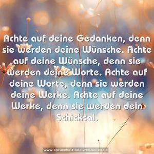 Achte auf deine Gedanken,
denn sie werden deine Wünsche.
Achte auf deine Wünsche,
denn sie werden deine Worte.
Achte auf deine Worte,
denn sie werden deine Werke.
Achte auf deine Werke,
denn sie werden dein Schicksal.