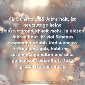 Eine Ehe, die 25 Jahre hält,
ist heutzutage keine Selbstverständlichkeit mehr.
In diesen Jahren habt ihr viel Schönes zusammen erlebt.
Und wenn es Probleme gab,
habt ihr zusammengehalten und alles gemeinsam bewältigt.
Dazu gratulieren wir euch.