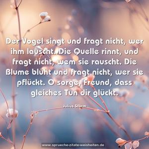 Der Vogel singt und fragt nicht, wer ihm lauscht.
Die Quelle rinnt, und fragt nicht, wem sie rauscht.
Die Blume blüht und fragt nicht, wer sie pflückt.
O sorge, Freund, dass gleiches Tun dir glückt.