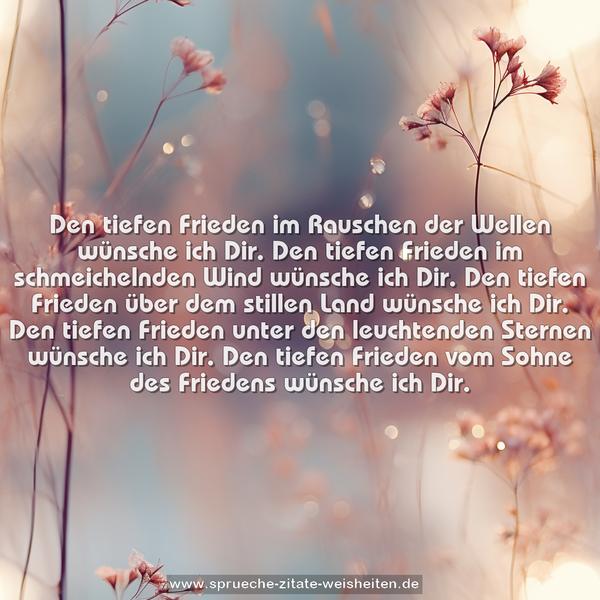 Den tiefen Frieden im Rauschen der Wellen
wünsche ich Dir.
Den tiefen Frieden im schmeichelnden Wind
wünsche ich Dir.
Den tiefen Frieden über dem stillen Land
wünsche ich Dir.
Den tiefen Frieden unter den leuchtenden Sternen
wünsche ich Dir.
Den tiefen Frieden vom Sohne des Friedens
wünsche ich Dir.