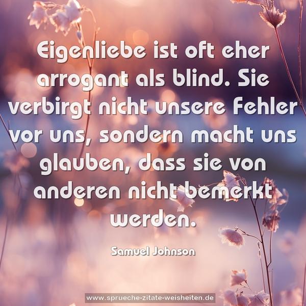 Eigenliebe ist oft eher arrogant als blind.
Sie verbirgt nicht unsere Fehler vor uns,
sondern macht uns glauben,
dass sie von anderen nicht bemerkt werden. 