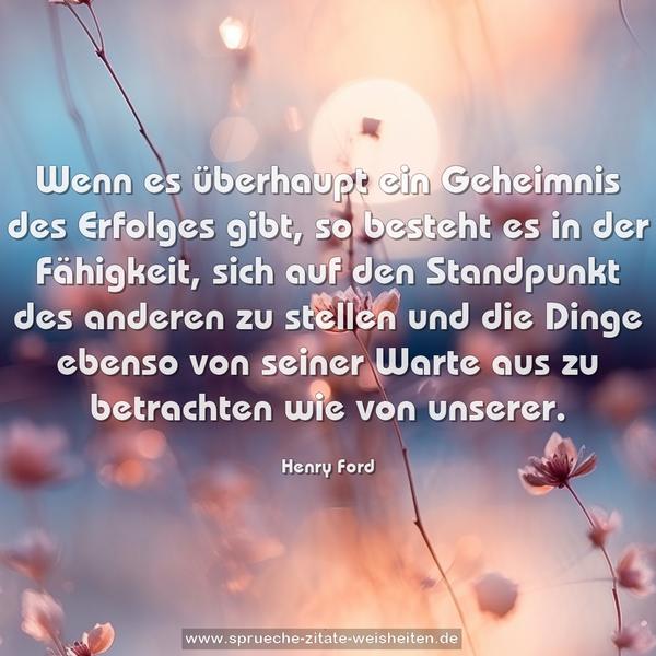 Wenn es überhaupt ein Geheimnis des Erfolges gibt,
so besteht es in der Fähigkeit,
sich auf den Standpunkt des anderen zu stellen und die Dinge ebenso von seiner Warte aus zu betrachten wie von unserer.