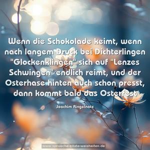 Wenn die Schokolade keimt,
wenn nach langem Druck bei Dichterlingen
"Glockenklingen" sich auf
"Lenzes Schwingen" endlich reimt,
und der Osterhase hinten auch schon presst,
dann kommt bald das Osterfest