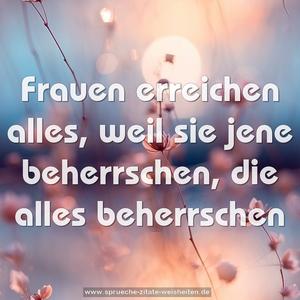 Frauen erreichen alles, weil sie jene beherrschen,
die alles beherrschen