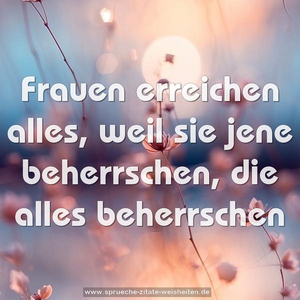 Frauen erreichen alles, weil sie jene beherrschen,
die alles beherrschen