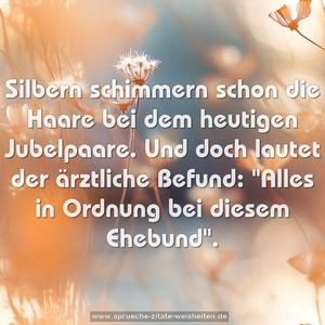 Silbern schimmern schon die Haare
bei dem heutigen Jubelpaare.
Und doch lautet der ärztliche Befund:
"Alles in Ordnung bei diesem Ehebund".