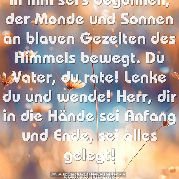In ihm sei's begonnen,
der Monde und Sonnen
an blauen Gezelten
des Himmels bewegt.
Du Vater, du rate!
Lenke du und wende!
Herr, dir in die Hände
sei Anfang und Ende,
sei alles gelegt!